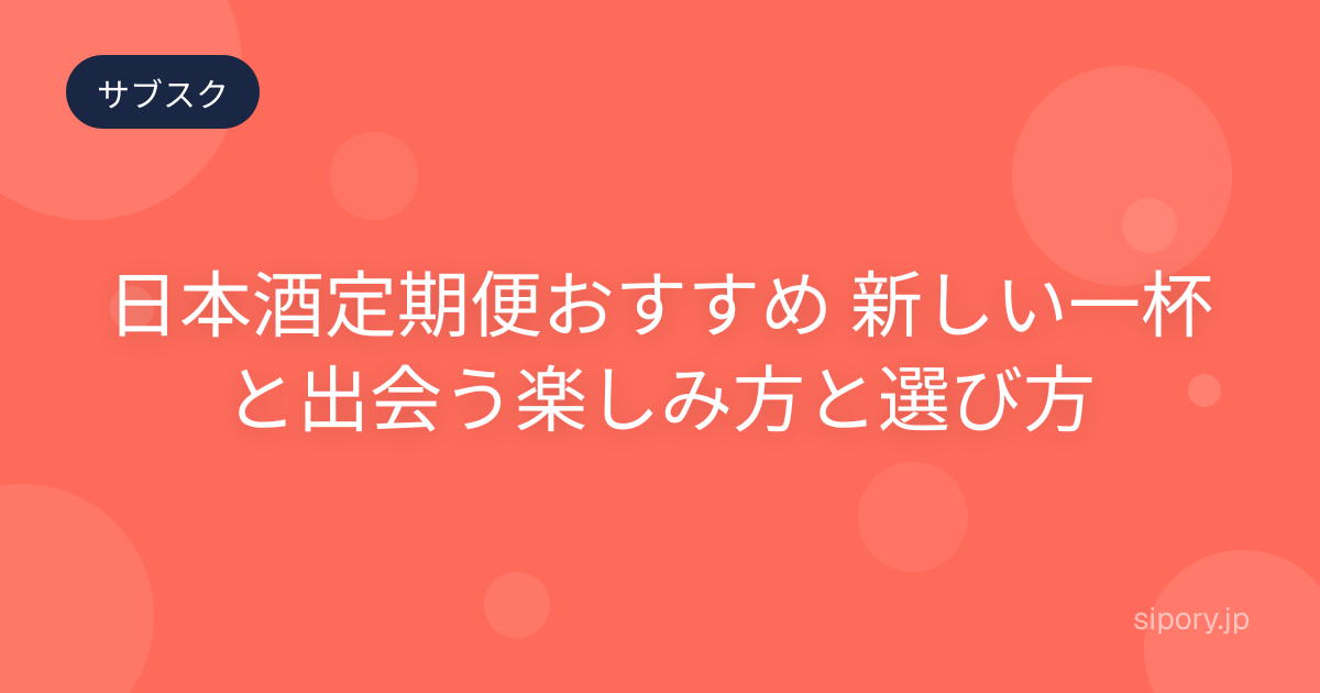 日本酒定期便おすすめ 新しい一杯と出会う楽しみ方と選び方